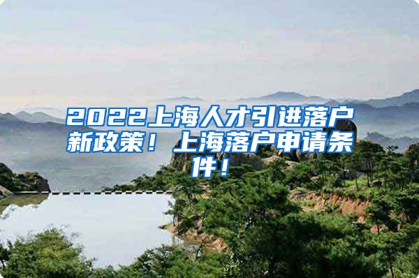 2022上海人才引进落户新政策！上海落户申请条件！