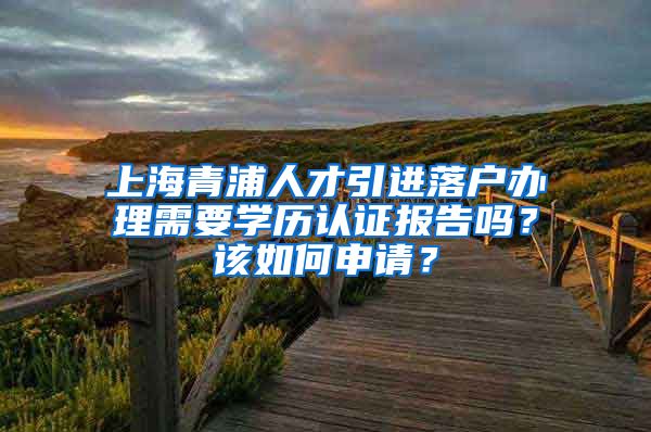 上海青浦人才引进落户办理需要学历认证报告吗？该如何申请？