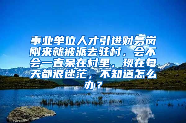 事业单位人才引进财务岗刚来就被派去驻村，会不会一直呆在村里，现在每天都很迷茫，不知道怎么办？