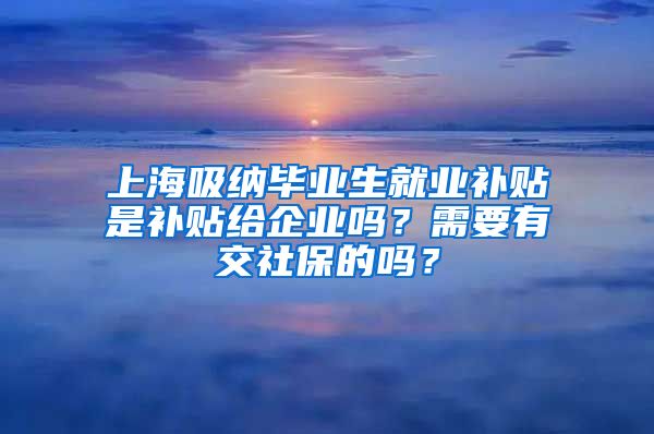 上海吸纳毕业生就业补贴是补贴给企业吗？需要有交社保的吗？