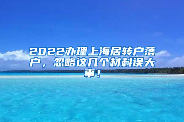 2022办理上海居转户落户，忽略这几个材料误大事！