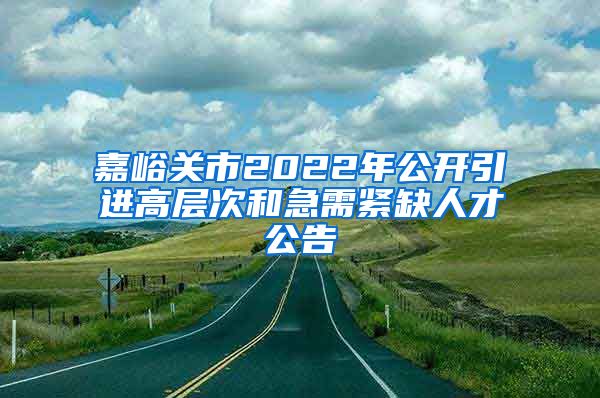 嘉峪关市2022年公开引进高层次和急需紧缺人才公告