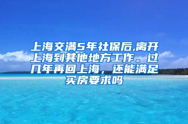 上海交满5年社保后,离开上海到其他地方工作。过几年再回上海，还能满足买房要求吗