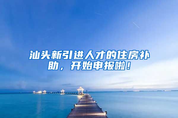 汕头新引进人才的住房补助，开始申报啦！