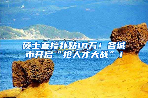 硕士直接补贴10万！各城市开启“抢人才大战”！