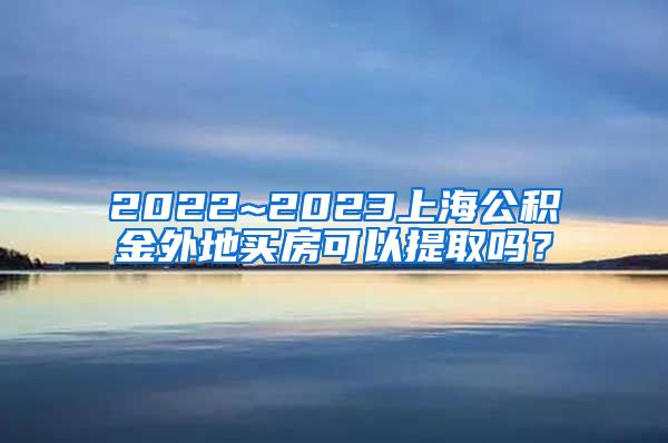 2022~2023上海公积金外地买房可以提取吗？