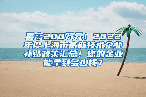 最高200万元！2022年度上海市高新技术企业补贴政策汇总！您的企业能拿到多少钱？