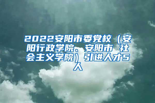 2022安阳市委党校（安阳行政学院、安阳市 社会主义学院）引进人才5人