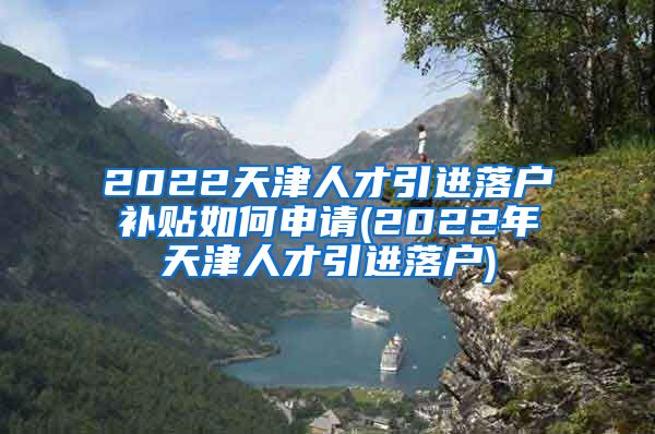 2022天津人才引进落户补贴如何申请(2022年天津人才引进落户)