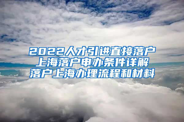 2022人才引进直接落户 上海落户申办条件详解 落户上海办理流程和材料