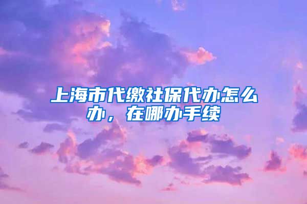 上海市代缴社保代办怎么办，在哪办手续