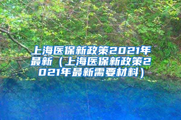 上海医保新政策2021年最新（上海医保新政策2021年最新需要材料）