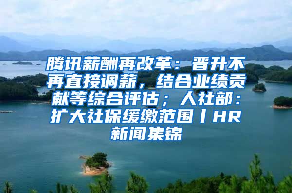 腾讯薪酬再改革：晋升不再直接调薪，结合业绩贡献等综合评估；人社部：扩大社保缓缴范围丨HR新闻集锦