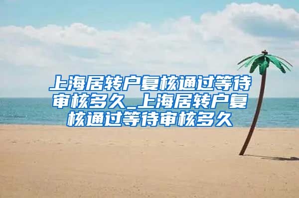 上海居转户复核通过等待审核多久_上海居转户复核通过等待审核多久