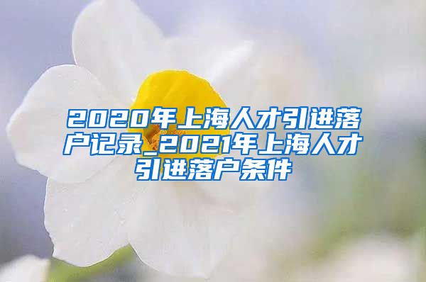 2020年上海人才引进落户记录_2021年上海人才引进落户条件