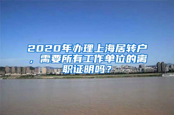 2020年办理上海居转户，需要所有工作单位的离职证明吗？