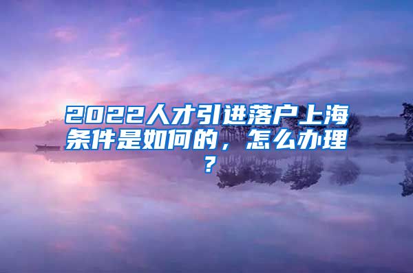 2022人才引进落户上海条件是如何的，怎么办理？