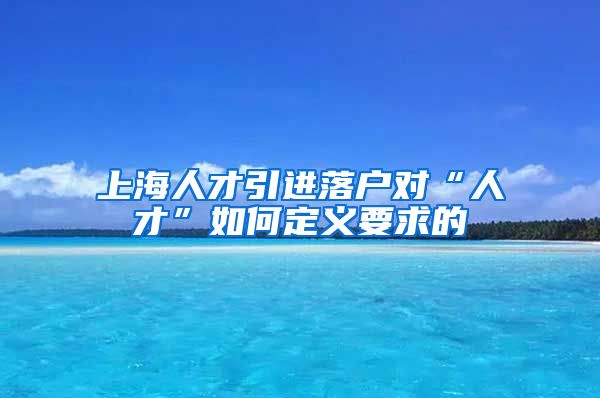 上海人才引进落户对“人才”如何定义要求的