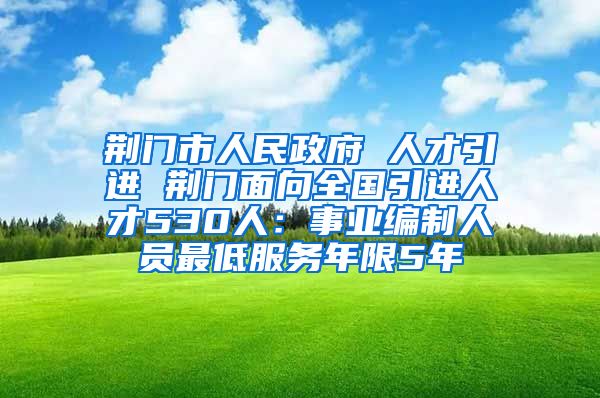 荆门市人民政府 人才引进 荆门面向全国引进人才530人：事业编制人员最低服务年限5年