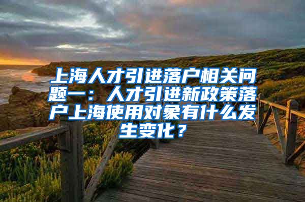 上海人才引进落户相关问题一：人才引进新政策落户上海使用对象有什么发生变化？