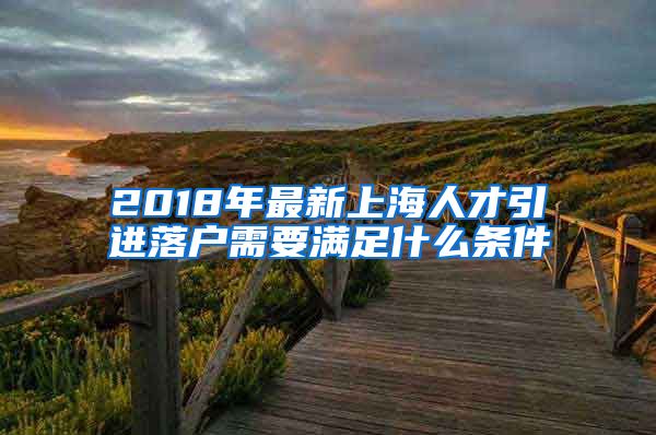 2018年最新上海人才引进落户需要满足什么条件