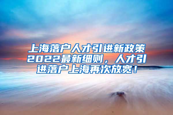 上海落户人才引进新政策2022最新细则，人才引进落户上海再次放宽！