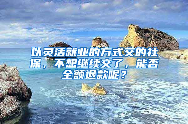 以灵活就业的方式交的社保，不想继续交了，能否全额退款呢？