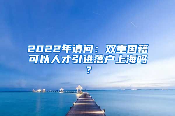 2022年请问：双重国籍可以人才引进落户上海吗？