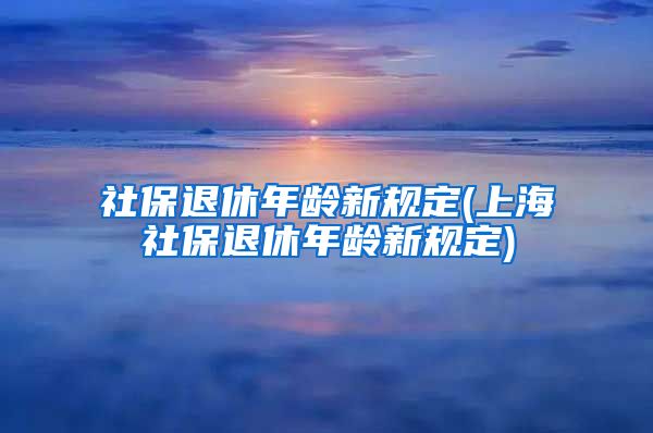 社保退休年龄新规定(上海社保退休年龄新规定)