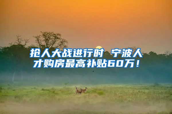 抢人大战进行时 宁波人才购房最高补贴60万！