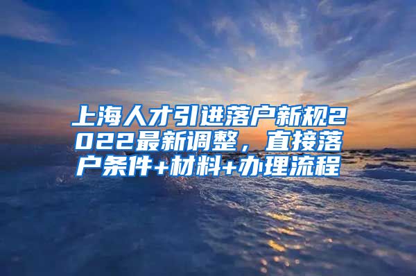 上海人才引进落户新规2022最新调整，直接落户条件+材料+办理流程