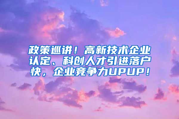 政策巡讲！高新技术企业认定、科创人才引进落户快，企业竞争力UPUP！