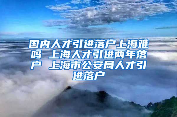 国内人才引进落户上海难吗 上海人才引进两年落户 上海市公安局人才引进落户