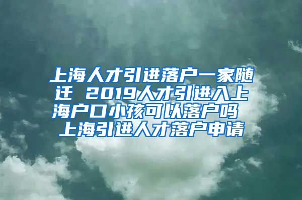 上海人才引进落户一家随迁 2019人才引进入上海户口小孩可以落户吗 上海引进人才落户申请