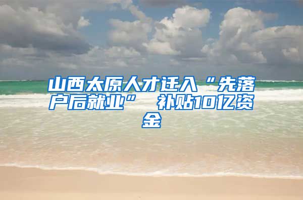 山西太原人才迁入“先落户后就业” 补贴10亿资金