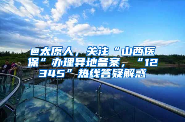 @太原人，关注“山西医保”办理异地备案，“12345”热线答疑解惑