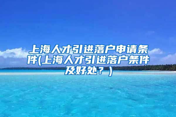 上海人才引进落户申请条件(上海人才引进落户条件及好处？)