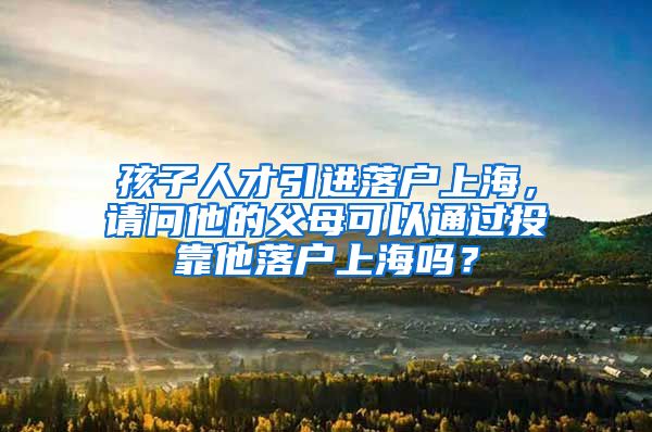 孩子人才引进落户上海，请问他的父母可以通过投靠他落户上海吗？