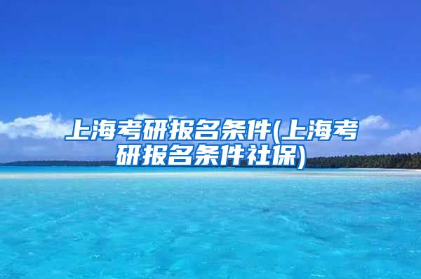 上海考研报名条件(上海考研报名条件社保)