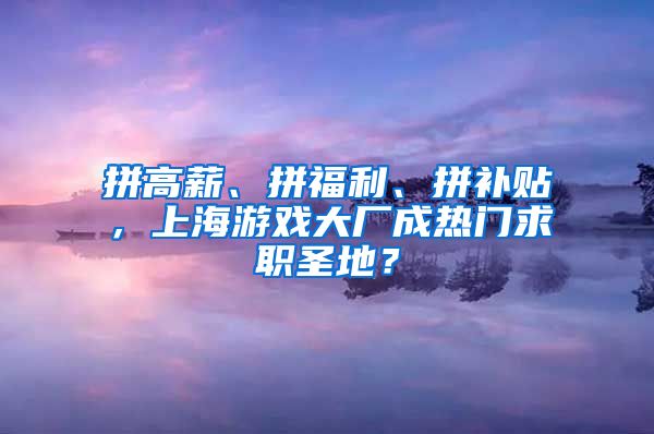 拼高薪、拼福利、拼补贴，上海游戏大厂成热门求职圣地？