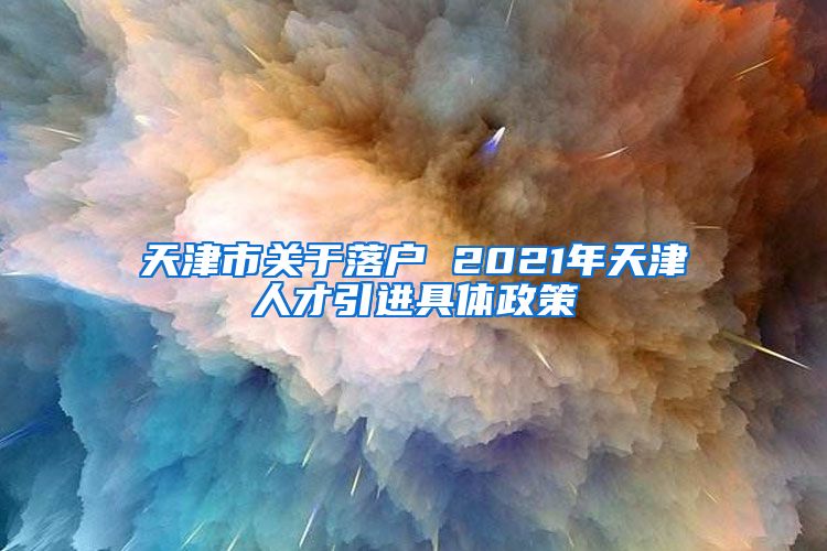 天津市关于落户 2021年天津人才引进具体政策