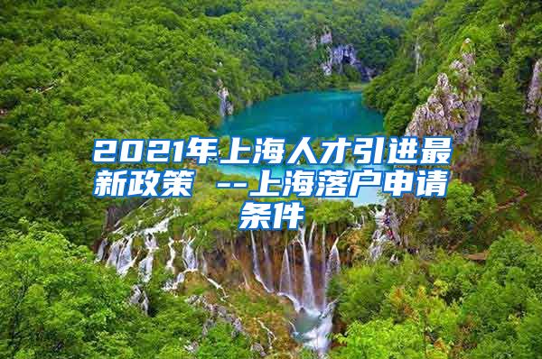 2021年上海人才引进最新政策 --上海落户申请条件