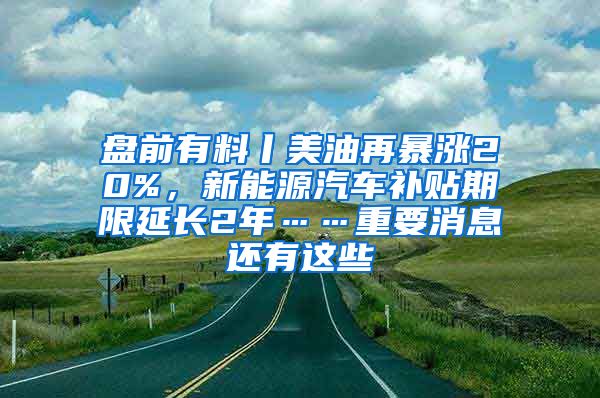 盘前有料丨美油再暴涨20%，新能源汽车补贴期限延长2年……重要消息还有这些