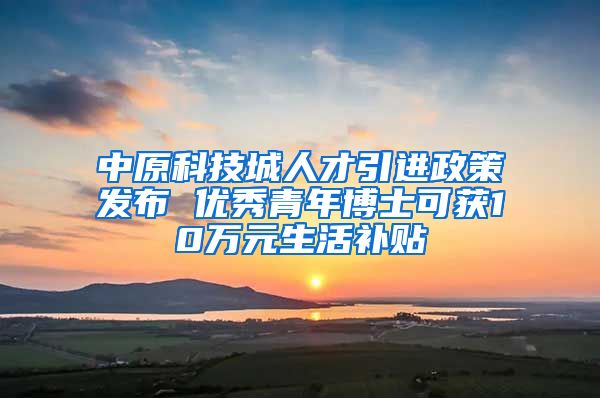 中原科技城人才引进政策发布 优秀青年博士可获10万元生活补贴