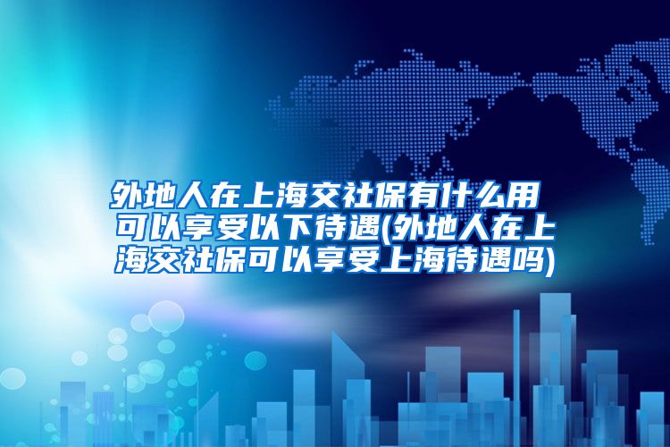 外地人在上海交社保有什么用 可以享受以下待遇(外地人在上海交社保可以享受上海待遇吗)