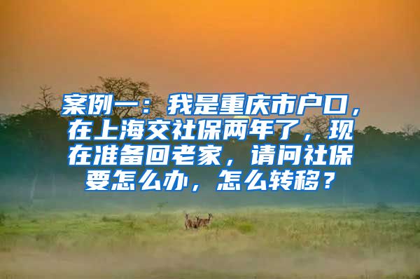 案例一：我是重庆市户口，在上海交社保两年了，现在准备回老家，请问社保要怎么办，怎么转移？