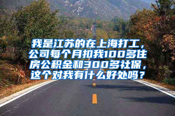 我是江苏的在上海打工，公司每个月扣我100多住房公积金和300多社保，这个对我有什么好处吗？