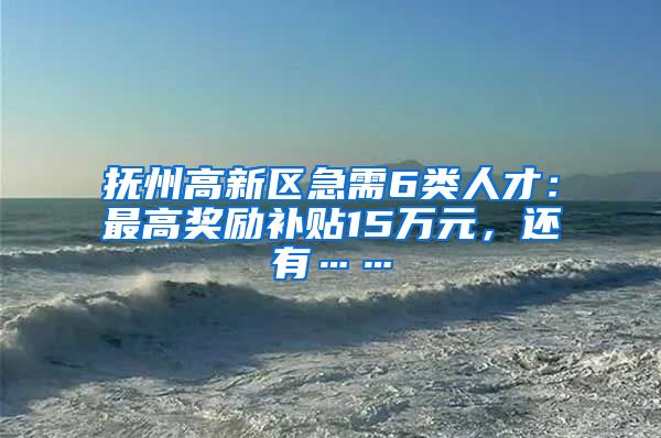 抚州高新区急需6类人才：最高奖励补贴15万元，还有……