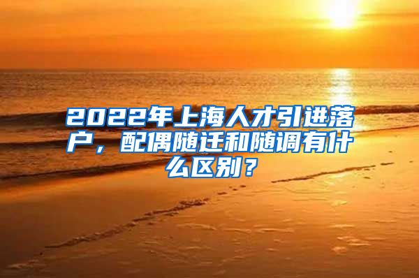 2022年上海人才引进落户，配偶随迁和随调有什么区别？