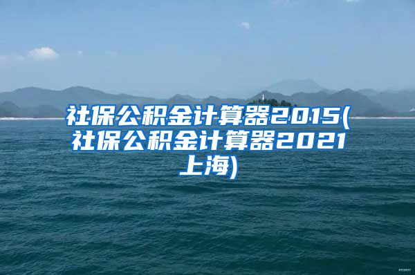 社保公积金计算器2015(社保公积金计算器2021上海)